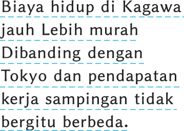 Biaya hidup di Kagawa jauh Lebih murah 
Dibanding dengan Tokyo dan pendapatan kerja sampingan tidak bergitu berbeda.